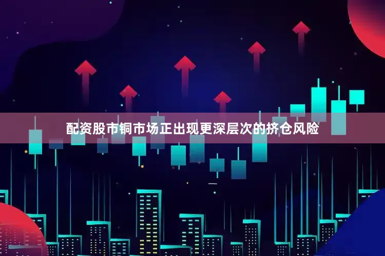 配资股市铜市场正出现更深层次的挤仓风险