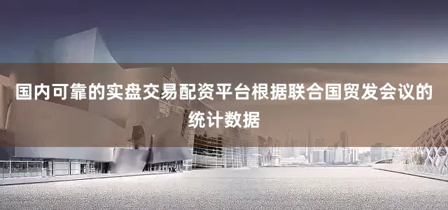 国内可靠的实盘交易配资平台根据联合国贸发会议的统计数据