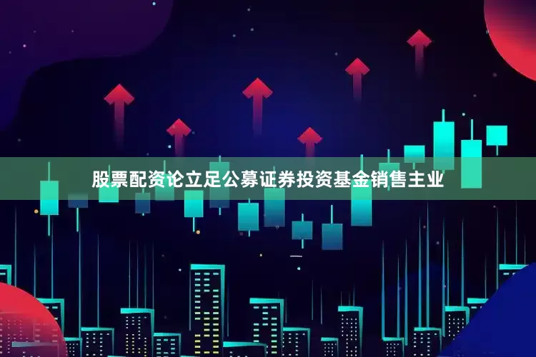 股票配资论立足公募证券投资基金销售主业