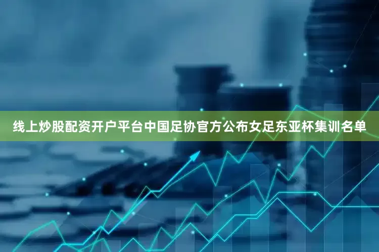 线上炒股配资开户平台中国足协官方公布女足东亚杯集训名单