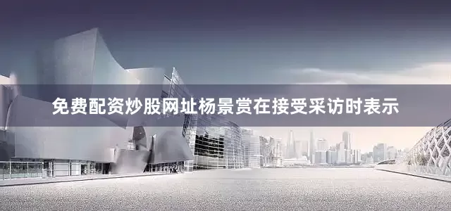 免费配资炒股网址杨景赏在接受采访时表示