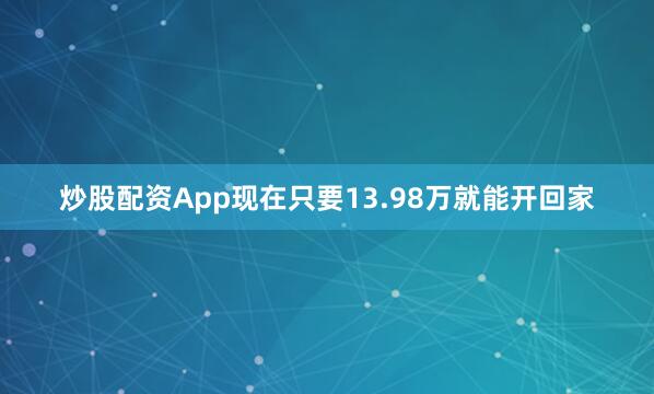 炒股配资App现在只要13.98万就能开回家