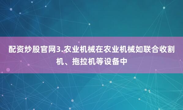 配资炒股官网3.农业机械在农业机械如联合收割机、拖拉机等设备中