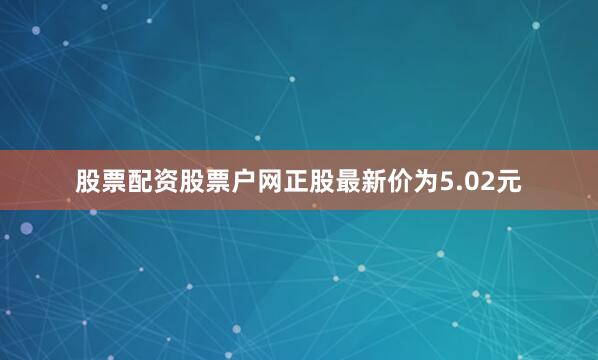 股票配资股票户网正股最新价为5.02元