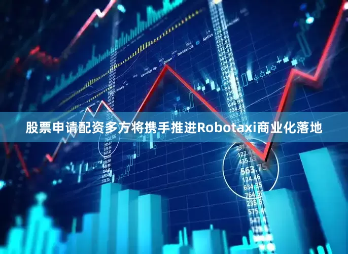 股票申请配资多方将携手推进Robotaxi商业化落地
