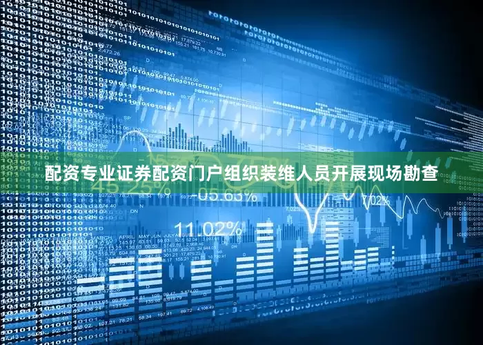 配资专业证券配资门户组织装维人员开展现场勘查