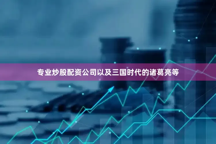 专业炒股配资公司以及三国时代的诸葛亮等
